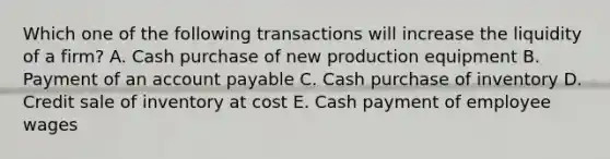 Which one of the following transactions will increase the liquidity of a firm? A. Cash purchase of new production equipment B. Payment of an account payable C. Cash purchase of inventory D. Credit sale of inventory at cost E. Cash payment of employee wages