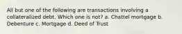 All but one of the following are transactions involving a collateralized debt. Which one is not? a. Chattel mortgage b. Debenture c. Mortgage d. Deed of Trust