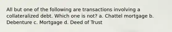 All but one of the following are transactions involving a collateralized debt. Which one is not? a. Chattel mortgage b. Debenture c. Mortgage d. Deed of Trust