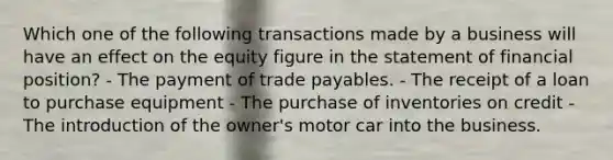 Which one of the following transactions made by a business will have an effect on the equity figure in the statement of financial position? - The payment of trade payables. - The receipt of a loan to purchase equipment - The purchase of inventories on credit - The introduction of the owner's motor car into the business.