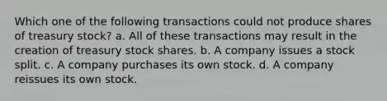 Which one of the following transactions could not produce shares of treasury stock? a. All of these transactions may result in the creation of treasury stock shares. b. A company issues a stock split. c. A company purchases its own stock. d. A company reissues its own stock.