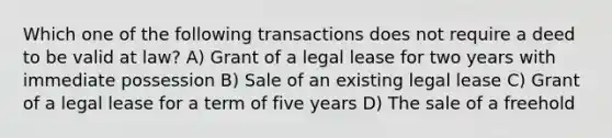 Which one of the following transactions does not require a deed to be valid at law? A) Grant of a legal lease for two years with immediate possession B) Sale of an existing legal lease C) Grant of a legal lease for a term of five years D) The sale of a freehold