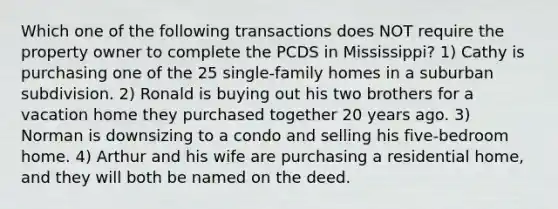 Which one of the following transactions does NOT require the property owner to complete the PCDS in Mississippi? 1) Cathy is purchasing one of the 25 single-family homes in a suburban subdivision. 2) Ronald is buying out his two brothers for a vacation home they purchased together 20 years ago. 3) Norman is downsizing to a condo and selling his five-bedroom home. 4) Arthur and his wife are purchasing a residential home, and they will both be named on the deed.