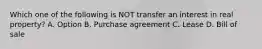 Which one of the following is NOT transfer an interest in real property? A. Option B. Purchase agreement C. Lease D. Bill of sale