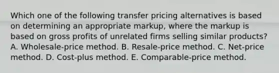 Which one of the following transfer pricing alternatives is based on determining an appropriate markup, where the markup is based on <a href='https://www.questionai.com/knowledge/klIB6Lsdwh-gross-profit' class='anchor-knowledge'>gross profit</a>s of unrelated firms selling similar products? A. Wholesale-price method. B. Resale-price method. C. Net-price method. D. Cost-plus method. E. Comparable-price method.