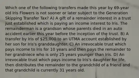 Which one of the following transfers made this year by 69-year old Iris Flowers is not sooner or later subject to the Generation Skipping Transfer Tax? A) A gift of a remainder interest in a trust just established which is paying an income interest to Iris. The remainderman is a grandson whose parents died in an auto accident earlier this year before the inception of the trust. B) A transfer by Iris of 25,000 to an UTMA account established by her son for Iris's granddaughter. C) An irrevocable trust which pays income to Iris for 10 years and then pays the remainder to her grandniece who is only 25 years younger than Iris. D) An irrevocable trust which pays income to Iris's daughter for life, then distributes the remainder to the grandchild of a friend and that grandchild is currently 31 years old.