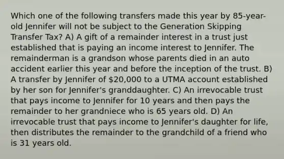 Which one of the following transfers made this year by 85-year-old Jennifer will not be subject to the Generation Skipping Transfer Tax? A) A gift of a remainder interest in a trust just established that is paying an income interest to Jennifer. The remainderman is a grandson whose parents died in an auto accident earlier this year and before the inception of the trust. B) A transfer by Jennifer of 20,000 to a UTMA account established by her son for Jennifer's granddaughter. C) An irrevocable trust that pays income to Jennifer for 10 years and then pays the remainder to her grandniece who is 65 years old. D) An irrevocable trust that pays income to Jennifer's daughter for life, then distributes the remainder to the grandchild of a friend who is 31 years old.