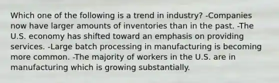 Which one of the following is a trend in industry? -Companies now have larger amounts of inventories than in the past. -The U.S. economy has shifted toward an emphasis on providing services. -Large batch processing in manufacturing is becoming more common. -The majority of workers in the U.S. are in manufacturing which is growing substantially.