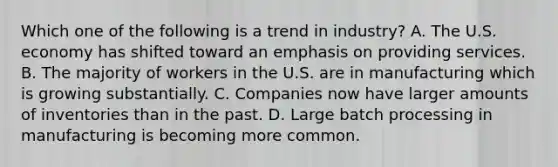 Which one of the following is a trend in industry? A. The U.S. economy has shifted toward an emphasis on providing services. B. The majority of workers in the U.S. are in manufacturing which is growing substantially. C. Companies now have larger amounts of inventories than in the past. D. Large batch processing in manufacturing is becoming more common.