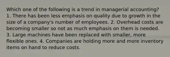 Which one of the following is a trend in managerial accounting? 1. There has been less emphasis on quality due to growth in the size of a company's number of employees. 2. Overhead costs are becoming smaller so not as much emphasis on them is needed. 3. Large machines have been replaced with smaller, more flexible ones. 4. Companies are holding more and more inventory items on hand to reduce costs.