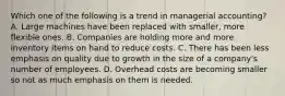 Which one of the following is a trend in managerial accounting? A. Large machines have been replaced with smaller, more flexible ones. B. Companies are holding more and more inventory items on hand to reduce costs. C. There has been less emphasis on quality due to growth in the size of a company's number of employees. D. Overhead costs are becoming smaller so not as much emphasis on them is needed.