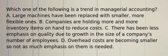 Which one of the following is a trend in managerial accounting? A. Large machines have been replaced with smaller, more flexible ones. B. Companies are holding more and more inventory items on hand to reduce costs. C. There has been less emphasis on quality due to growth in the size of a company's number of employees. D. Overhead costs are becoming smaller so not as much emphasis on them is needed.