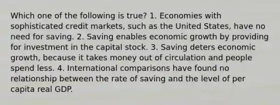 Which one of the following is true? 1. Economies with sophisticated credit markets, such as the United States, have no need for saving. 2. Saving enables economic growth by providing for investment in the capital stock. 3. Saving deters economic growth, because it takes money out of circulation and people spend less. 4. International comparisons have found no relationship between the rate of saving and the level of per capita real GDP.