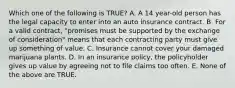 Which one of the following is TRUE? A. A 14 year-old person has the legal capacity to enter into an auto insurance contract. B. For a valid contract, "promises must be supported by the exchange of consideration" means that each contracting party must give up something of value. C. Insurance cannot cover your damaged marijuana plants. D. In an insurance policy, the policyholder gives up value by agreeing not to file claims too often. E. None of the above are TRUE.