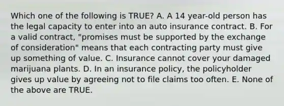 Which one of the following is TRUE? A. A 14 year-old person has the legal capacity to enter into an auto insurance contract. B. For a valid contract, "promises must be supported by the exchange of consideration" means that each contracting party must give up something of value. C. Insurance cannot cover your damaged marijuana plants. D. In an insurance policy, the policyholder gives up value by agreeing not to file claims too often. E. None of the above are TRUE.