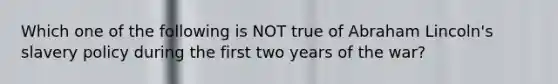 Which one of the following is NOT true of Abraham Lincoln's slavery policy during the first two years of the war?