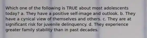 Which one of the following is TRUE about most adolescents today? a. They have a positive self-image and outlook. b. They have a cynical view of themselves and others. c. They are at significant risk for juvenile delinquency. d. They experience greater family stability than in past decades.