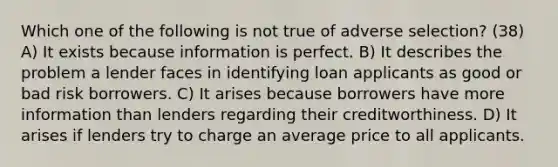 Which one of the following is not true of adverse selection? (38) A) It exists because information is perfect. B) It describes the problem a lender faces in identifying loan applicants as good or bad risk borrowers. C) It arises because borrowers have more information than lenders regarding their creditworthiness. D) It arises if lenders try to charge an average price to all applicants.