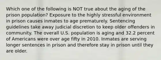 Which one of the following is NOT true about the aging of the prison population? Exposure to the highly stressful environment in prison causes inmates to age prematurely. Sentencing guidelines take away judicial discretion to keep older offenders in community. The overall U.S. population is aging and 32.2 percent of Americans were over age fifty in 2010. Inmates are serving longer sentences in prison and therefore stay in prison until they are older.