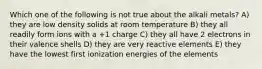 Which one of the following is not true about the alkali metals? A) they are low density solids at room temperature B) they all readily form ions with a +1 charge C) they all have 2 electrons in their valence shells D) they are very reactive elements E) they have the lowest first ionization energies of the elements