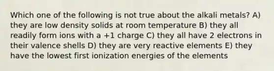 Which one of the following is not true about the alkali metals? A) they are low density solids at room temperature B) they all readily form ions with a +1 charge C) they all have 2 electrons in their valence shells D) they are very reactive elements E) they have the lowest first ionization energies of the elements