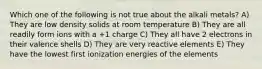 Which one of the following is not true about the alkali metals? A) They are low density solids at room temperature B) They are all readily form ions with a +1 charge C) They all have 2 electrons in their valence shells D) They are very reactive elements E) They have the lowest first ionization energies of the elements