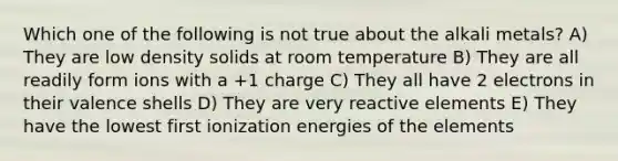 Which one of the following is not true about the alkali metals? A) They are low density solids at room temperature B) They are all readily form ions with a +1 charge C) They all have 2 electrons in their valence shells D) They are very reactive elements E) They have the lowest first ionization energies of the elements