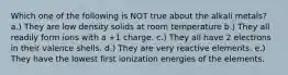 Which one of the following is NOT true about the alkali metals? a.) They are low density solids at room temperature b.) They all readily form ions with a +1 charge. c.) They all have 2 electrons in their valence shells. d.) They are very reactive elements. e.) They have the lowest first ionization energies of the elements.