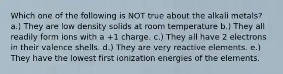 Which one of the following is NOT true about the alkali metals? a.) They are low density solids at room temperature b.) They all readily form ions with a +1 charge. c.) They all have 2 electrons in their valence shells. d.) They are very reactive elements. e.) They have the lowest first ionization energies of the elements.