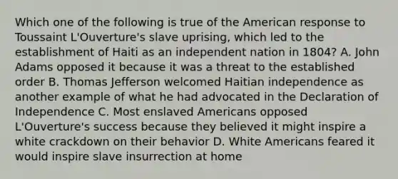 Which one of the following is true of the American response to Toussaint L'Ouverture's slave uprising, which led to the establishment of Haiti as an independent nation in 1804? A. John Adams opposed it because it was a threat to the established order B. Thomas Jefferson welcomed Haitian independence as another example of what he had advocated in the Declaration of Independence C. Most enslaved Americans opposed L'Ouverture's success because they believed it might inspire a white crackdown on their behavior D. White Americans feared it would inspire slave insurrection at home