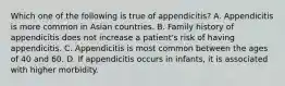 Which one of the following is true of appendicitis? A. Appendicitis is more common in Asian countries. B. Family history of appendicitis does not increase a patient's risk of having appendicitis. C. Appendicitis is most common between the ages of 40 and 60. D. If appendicitis occurs in infants, it is associated with higher morbidity.