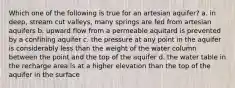 Which one of the following is true for an artesian aquifer? a. in deep, stream cut valleys, many springs are fed from artesian aquifers b. upward flow from a permeable aquitard is prevented by a confining aquifer c. the pressure at any point in the aquifer is considerably less than the weight of the water column between the point and the top of the aquifer d. the water table in the recharge area is at a higher elevation than the top of the aquifer in the surface