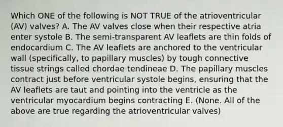 Which ONE of the following is NOT TRUE of the atrioventricular (AV) valves? A. The AV valves close when their respective atria enter systole B. The semi-transparent AV leaflets are thin folds of endocardium C. The AV leaflets are anchored to the ventricular wall (specifically, to papillary muscles) by tough connective tissue strings called chordae tendineae D. The papillary muscles contract just before ventricular systole begins, ensuring that the AV leaflets are taut and pointing into the ventricle as the ventricular myocardium begins contracting E. (None. All of the above are true regarding the atrioventricular valves)