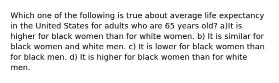 Which one of the following is true about average life expectancy in the United States for adults who are 65 years old? a)It is higher for black women than for white women. b) It is similar for black women and white men. c) It is lower for black women than for black men. d) It is higher for black women than for white men.