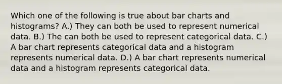 Which one of the following is true about bar charts and histograms? A.) They can both be used to represent numerical data. B.) The can both be used to represent categorical data. C.) A bar chart represents categorical data and a histogram represents numerical data. D.) A bar chart represents numerical data and a histogram represents categorical data.