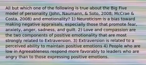 All but which one of the following is true about the Big Five model of personality (John, Naumann, & Soto, 2008; McCrae & Costa, 2008) and emotionality? 1) Neuroticism is a bias toward making negative appraisals, especially those that promote fear, anxiety, anger, sadness, and guilt. 2) Love and compassion are the two components of positive emotionality that are most strongly related to Extraversion. 3) Extraversion is related to a perceived ability to maintain positive emotions 4) People who are low in Agreeableness respond more favorably to leaders who are angry than to those expressing positive emotions.