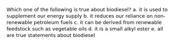 Which one of the following is true about biodiesel? a. it is used to supplement our energy supply b. it reduces our reliance on non-renewable petroleum fuels c. it can be derived from renewable feedstock such as vegetable oils d. it is a small alkyl ester e. all are true statements about biodiesel