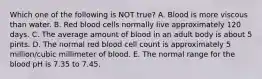 Which one of the following is NOT true? A. Blood is more viscous than water. B. Red blood cells normally live approximately 120 days. C. The average amount of blood in an adult body is about 5 pints. D. The normal red blood cell count is approximately 5 million/cubic millimeter of blood. E. The normal range for the blood pH is 7.35 to 7.45.