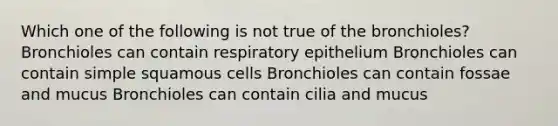 Which one of the following is not true of the bronchioles? Bronchioles can contain respiratory epithelium Bronchioles can contain simple squamous cells Bronchioles can contain fossae and mucus Bronchioles can contain cilia and mucus