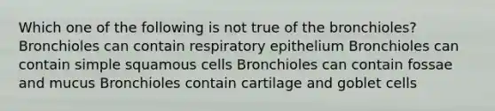 Which one of the following is not true of the bronchioles? Bronchioles can contain respiratory epithelium Bronchioles can contain simple squamous cells Bronchioles can contain fossae and mucus Bronchioles contain cartilage and goblet cells