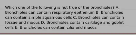 Which one of the following is not true of the bronchioles? A. Bronchioles can contain respiratory epithelium B. Bronchioles can contain simple squamous cells C. Bronchioles can contain fossae and mucus D. Bronchioles contain cartilage and goblet cells E. Bronchioles can contain cilia and mucus