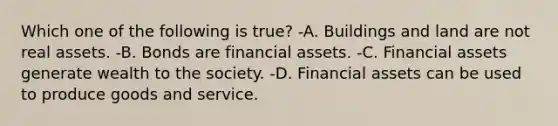 Which one of the following is true? -A. Buildings and land are not real assets. -B. Bonds are financial assets. -C. Financial assets generate wealth to the society. -D. Financial assets can be used to produce goods and service.