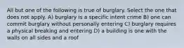 All but one of the following is true of burglary. Select the one that does not apply. A) burglary is a specific intent crime B) one can commit burglary without personally entering C) burglary requires a physical breaking and entering D) a building is one with the walls on all sides and a roof