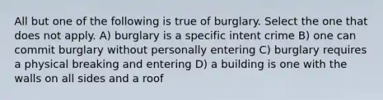 All but one of the following is true of burglary. Select the one that does not apply. A) burglary is a specific intent crime B) one can commit burglary without personally entering C) burglary requires a physical breaking and entering D) a building is one with the walls on all sides and a roof