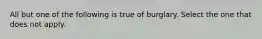 All but one of the following is true of burglary. Select the one that does not apply.