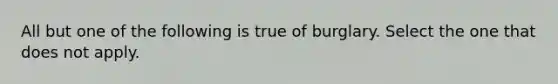 All but one of the following is true of burglary. Select the one that does not apply.