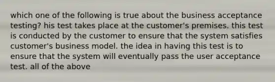 which one of the following is true about the business acceptance testing? his test takes place at the customer's premises. this test is conducted by the customer to ensure that the system satisfies customer's business model. the idea in having this test is to ensure that the system will eventually pass the user acceptance test. all of the above