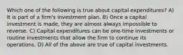 Which one of the following is true about capital expenditures? A) It is part of a firm's investment plan. B) Once a capital investment is made, they are almost always impossible to reverse. C) Capital expenditures can be one-time investments or routine investments that allow the firm to continue its operations. D) All of the above are true of capital investments.