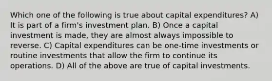 Which one of the following is true about capital expenditures? A) It is part of a firm's investment plan. B) Once a capital investment is made, they are almost always impossible to reverse. C) Capital expenditures can be one-time investments or routine investments that allow the firm to continue its operations. D) All of the above are true of capital investments.