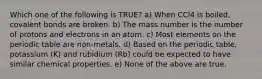 Which one of the following is TRUE? a) When CCl4 is boiled, covalent bonds are broken. b) The mass number is the number of protons and electrons in an atom. c) Most elements on the periodic table are non-metals. d) Based on the periodic table, potassium (K) and rubidium (Rb) could be expected to have similar chemical properties. e) None of the above are true.